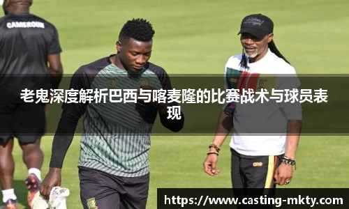 老鬼深度解析巴西与喀麦隆的比赛战术与球员表现